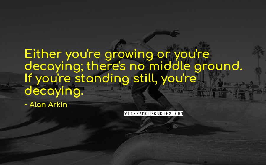 Alan Arkin Quotes: Either you're growing or you're decaying; there's no middle ground. If you're standing still, you're decaying.