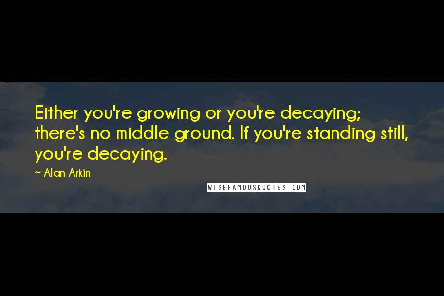 Alan Arkin Quotes: Either you're growing or you're decaying; there's no middle ground. If you're standing still, you're decaying.