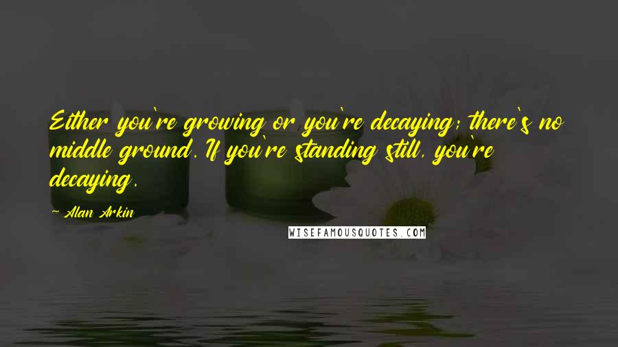 Alan Arkin Quotes: Either you're growing or you're decaying; there's no middle ground. If you're standing still, you're decaying.