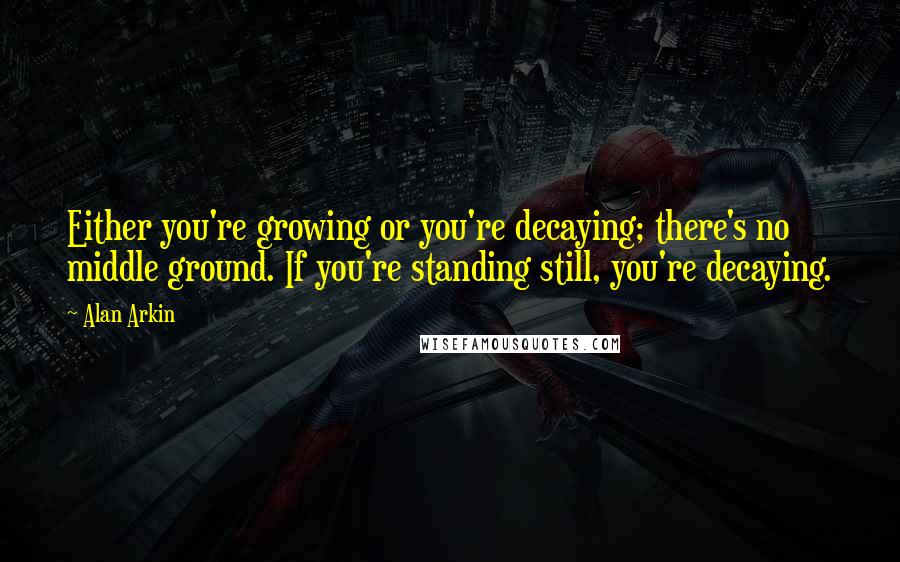 Alan Arkin Quotes: Either you're growing or you're decaying; there's no middle ground. If you're standing still, you're decaying.