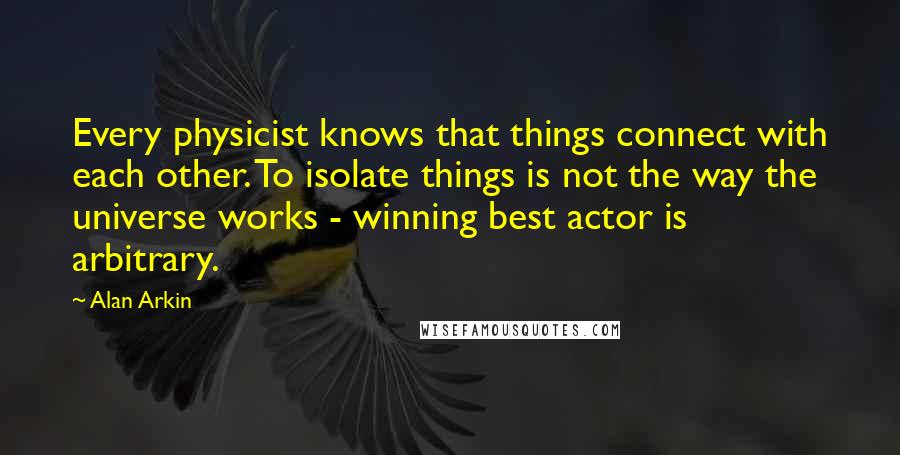 Alan Arkin Quotes: Every physicist knows that things connect with each other. To isolate things is not the way the universe works - winning best actor is arbitrary.