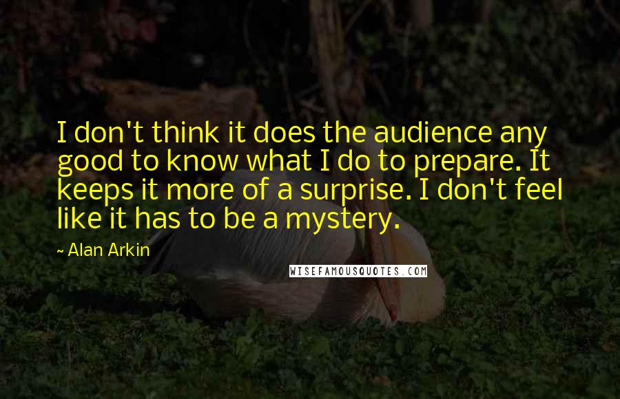Alan Arkin Quotes: I don't think it does the audience any good to know what I do to prepare. It keeps it more of a surprise. I don't feel like it has to be a mystery.