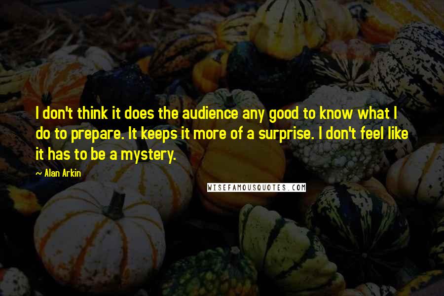 Alan Arkin Quotes: I don't think it does the audience any good to know what I do to prepare. It keeps it more of a surprise. I don't feel like it has to be a mystery.