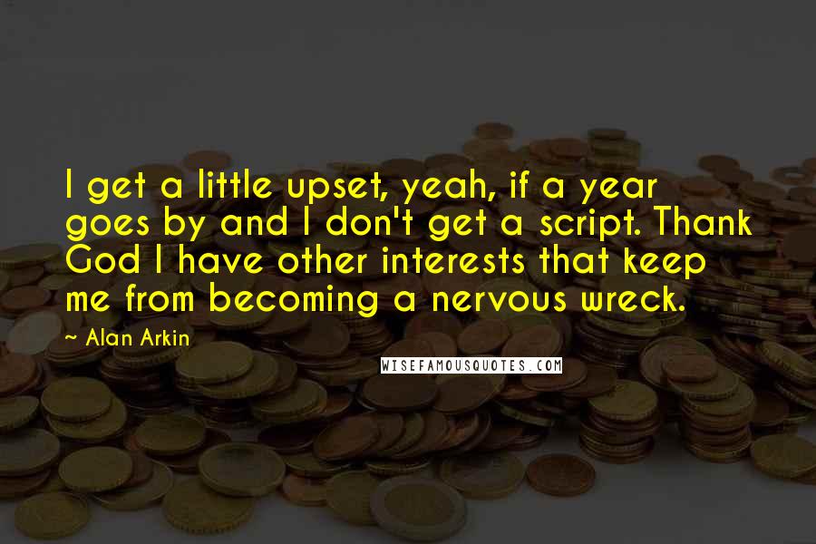 Alan Arkin Quotes: I get a little upset, yeah, if a year goes by and I don't get a script. Thank God I have other interests that keep me from becoming a nervous wreck.