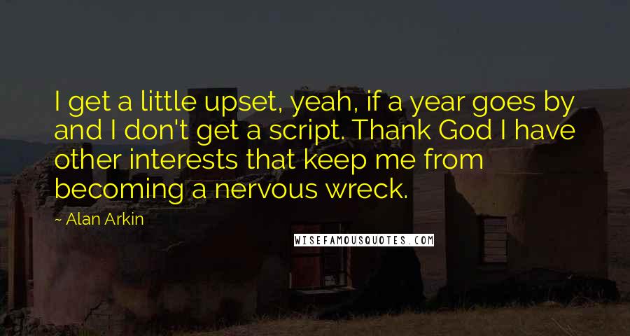 Alan Arkin Quotes: I get a little upset, yeah, if a year goes by and I don't get a script. Thank God I have other interests that keep me from becoming a nervous wreck.