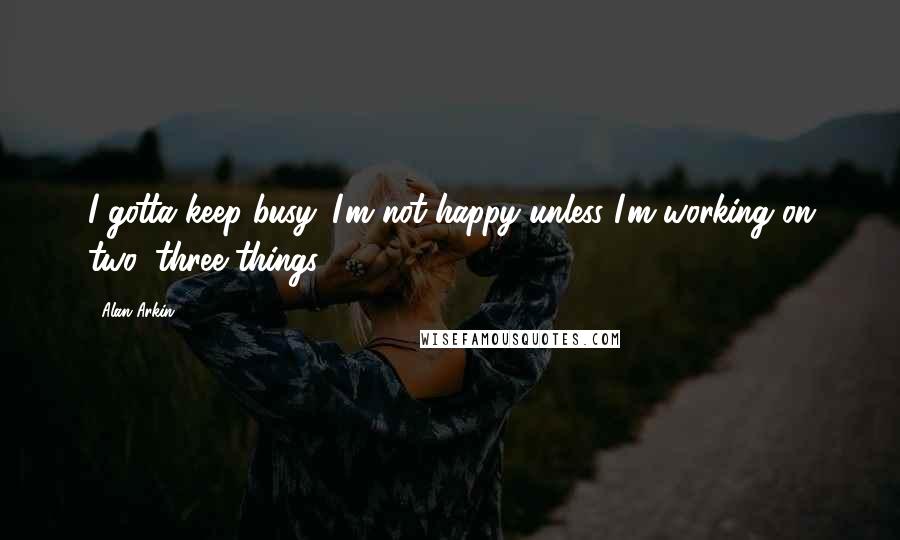 Alan Arkin Quotes: I gotta keep busy. I'm not happy unless I'm working on two, three things.