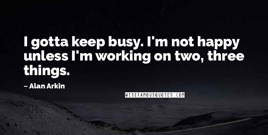 Alan Arkin Quotes: I gotta keep busy. I'm not happy unless I'm working on two, three things.