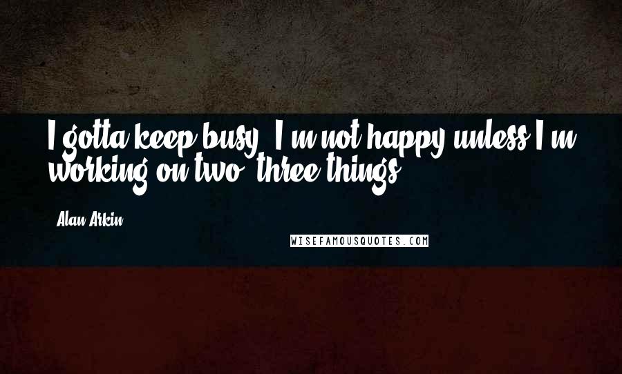 Alan Arkin Quotes: I gotta keep busy. I'm not happy unless I'm working on two, three things.