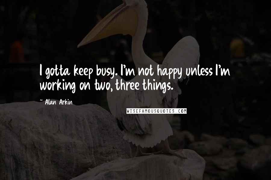 Alan Arkin Quotes: I gotta keep busy. I'm not happy unless I'm working on two, three things.