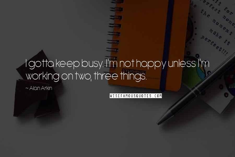 Alan Arkin Quotes: I gotta keep busy. I'm not happy unless I'm working on two, three things.