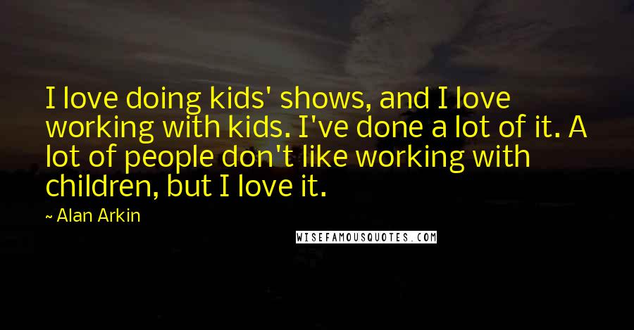 Alan Arkin Quotes: I love doing kids' shows, and I love working with kids. I've done a lot of it. A lot of people don't like working with children, but I love it.