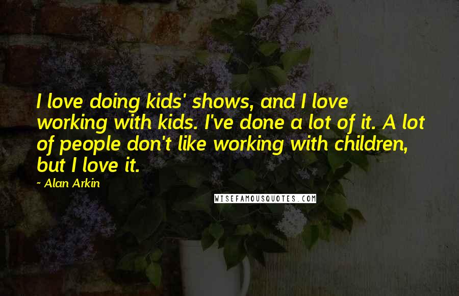 Alan Arkin Quotes: I love doing kids' shows, and I love working with kids. I've done a lot of it. A lot of people don't like working with children, but I love it.
