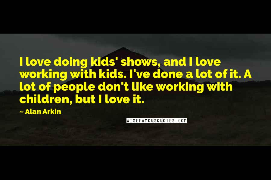 Alan Arkin Quotes: I love doing kids' shows, and I love working with kids. I've done a lot of it. A lot of people don't like working with children, but I love it.