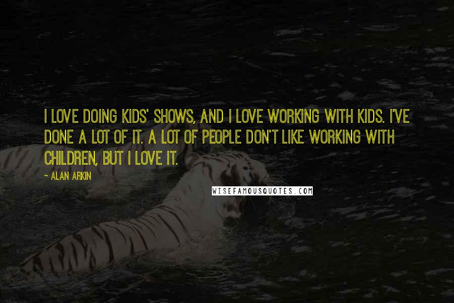 Alan Arkin Quotes: I love doing kids' shows, and I love working with kids. I've done a lot of it. A lot of people don't like working with children, but I love it.