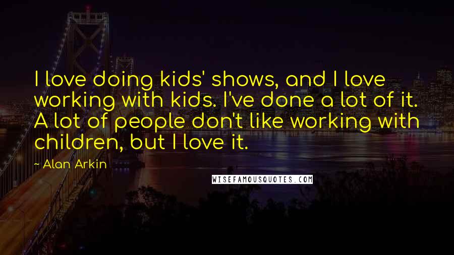 Alan Arkin Quotes: I love doing kids' shows, and I love working with kids. I've done a lot of it. A lot of people don't like working with children, but I love it.