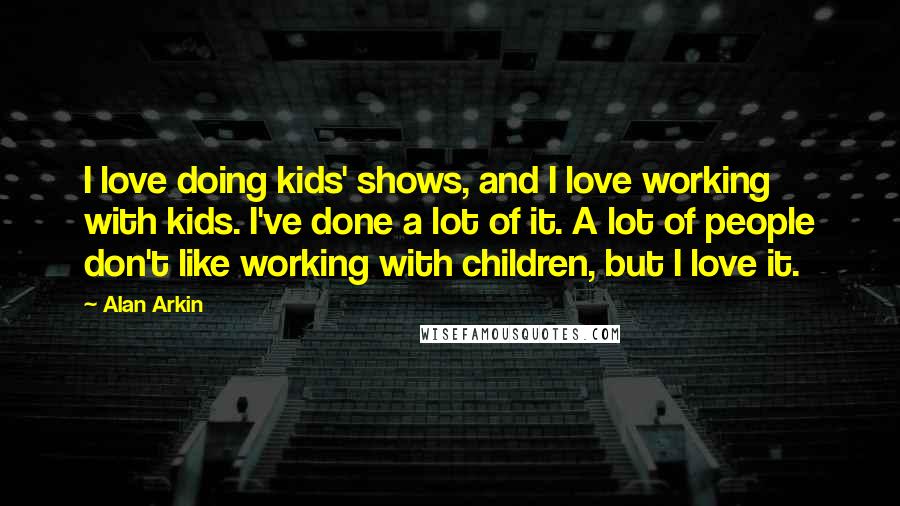 Alan Arkin Quotes: I love doing kids' shows, and I love working with kids. I've done a lot of it. A lot of people don't like working with children, but I love it.