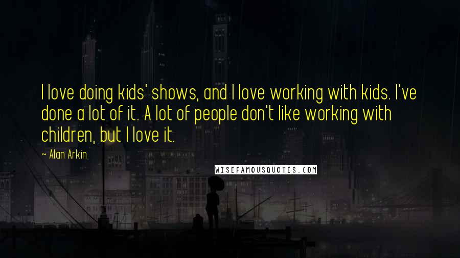 Alan Arkin Quotes: I love doing kids' shows, and I love working with kids. I've done a lot of it. A lot of people don't like working with children, but I love it.