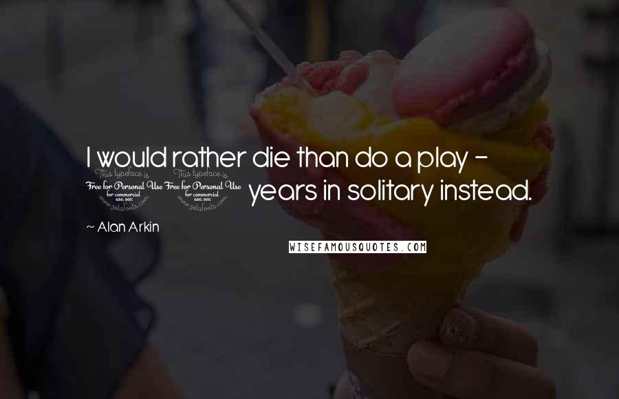Alan Arkin Quotes: I would rather die than do a play - 10 years in solitary instead.