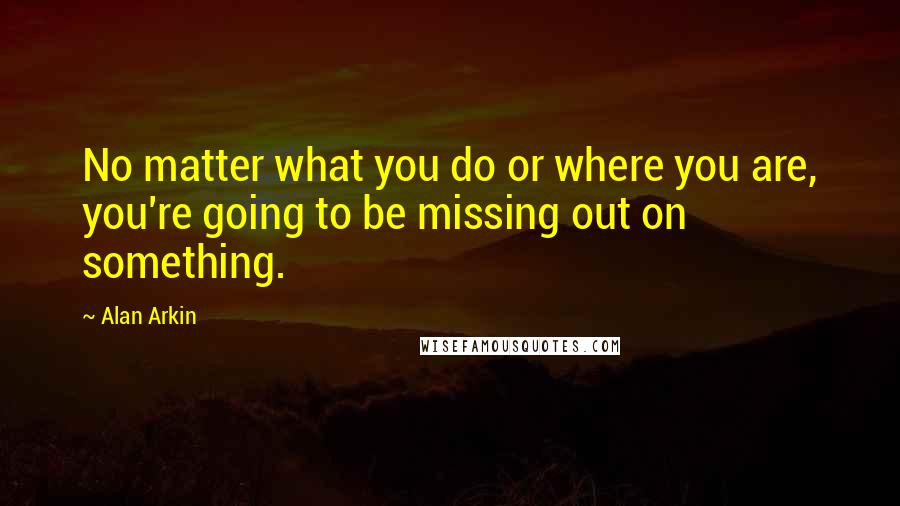 Alan Arkin Quotes: No matter what you do or where you are, you're going to be missing out on something.
