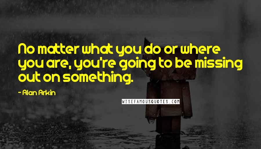 Alan Arkin Quotes: No matter what you do or where you are, you're going to be missing out on something.