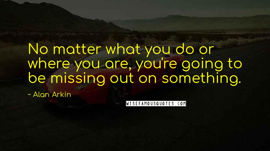 Alan Arkin Quotes: No matter what you do or where you are, you're going to be missing out on something.