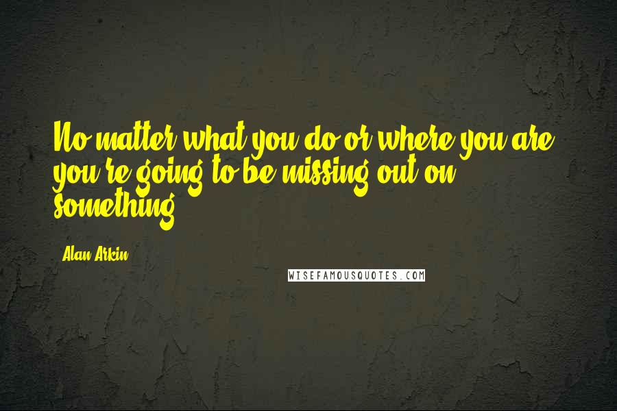 Alan Arkin Quotes: No matter what you do or where you are, you're going to be missing out on something.