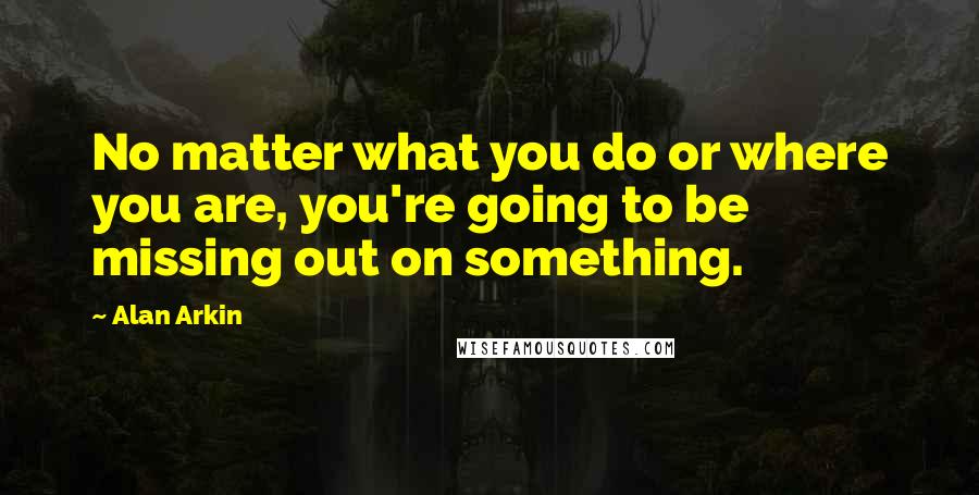 Alan Arkin Quotes: No matter what you do or where you are, you're going to be missing out on something.