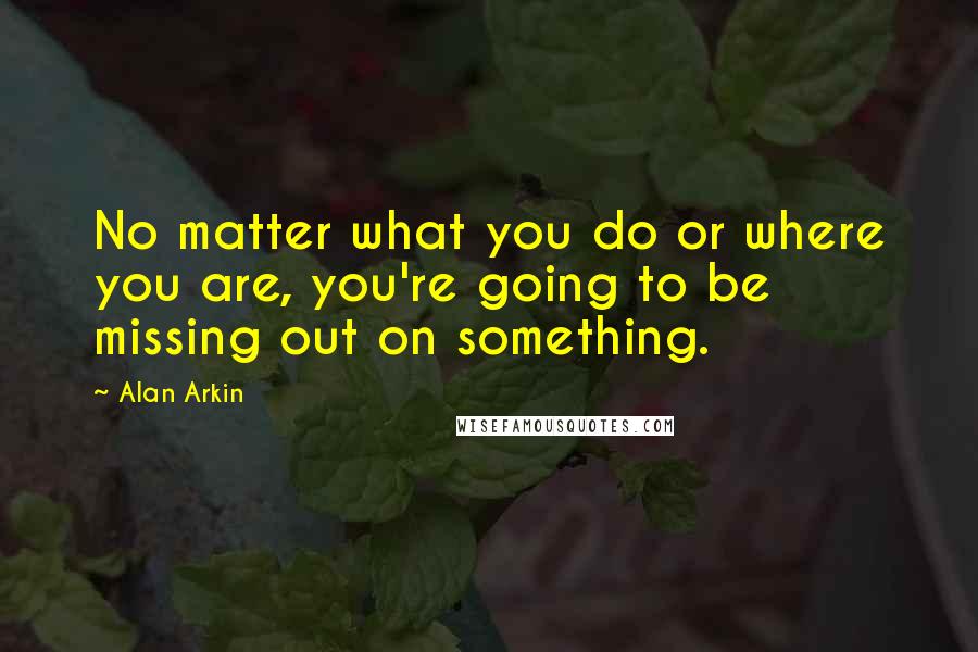 Alan Arkin Quotes: No matter what you do or where you are, you're going to be missing out on something.