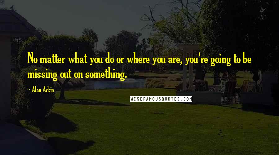 Alan Arkin Quotes: No matter what you do or where you are, you're going to be missing out on something.