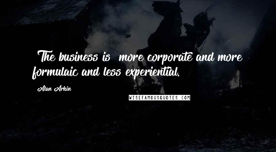 Alan Arkin Quotes: [The business is] more corporate and more formulaic and less experiential.