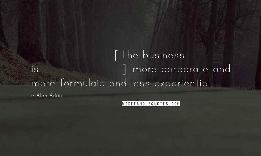 Alan Arkin Quotes: [The business is] more corporate and more formulaic and less experiential.