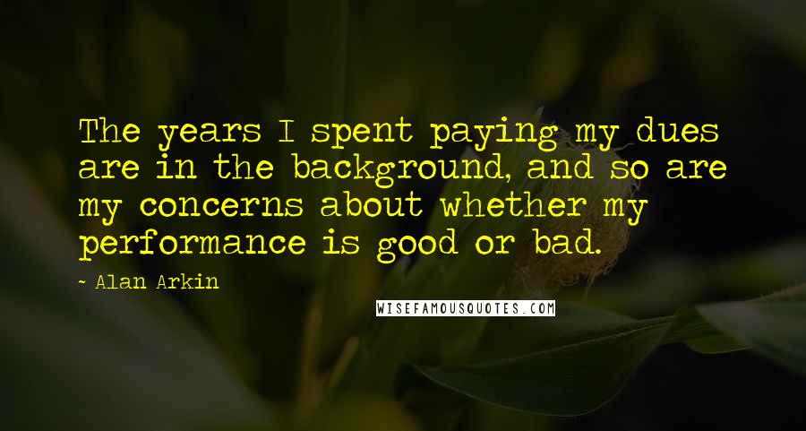 Alan Arkin Quotes: The years I spent paying my dues are in the background, and so are my concerns about whether my performance is good or bad.