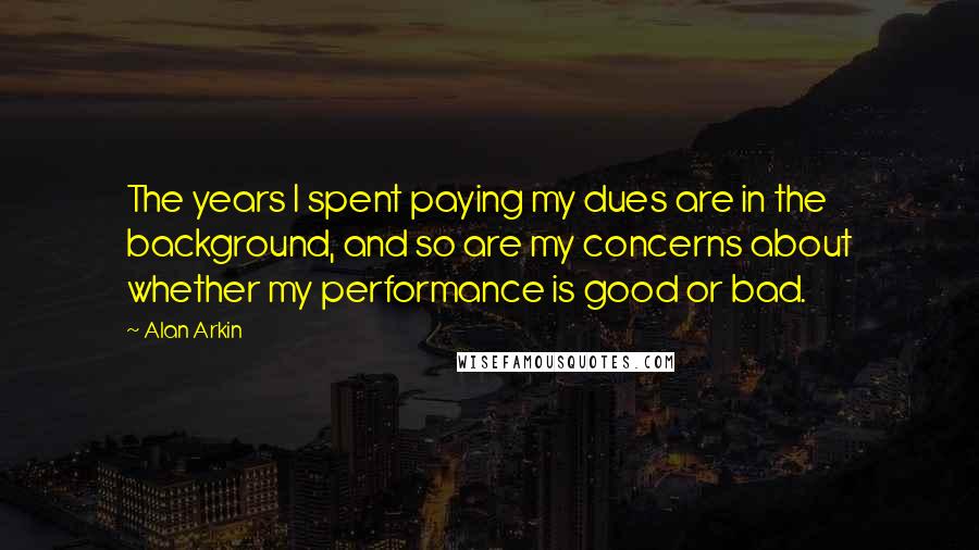 Alan Arkin Quotes: The years I spent paying my dues are in the background, and so are my concerns about whether my performance is good or bad.