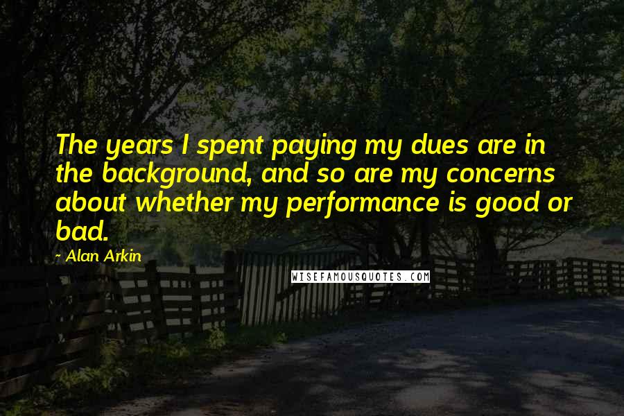 Alan Arkin Quotes: The years I spent paying my dues are in the background, and so are my concerns about whether my performance is good or bad.