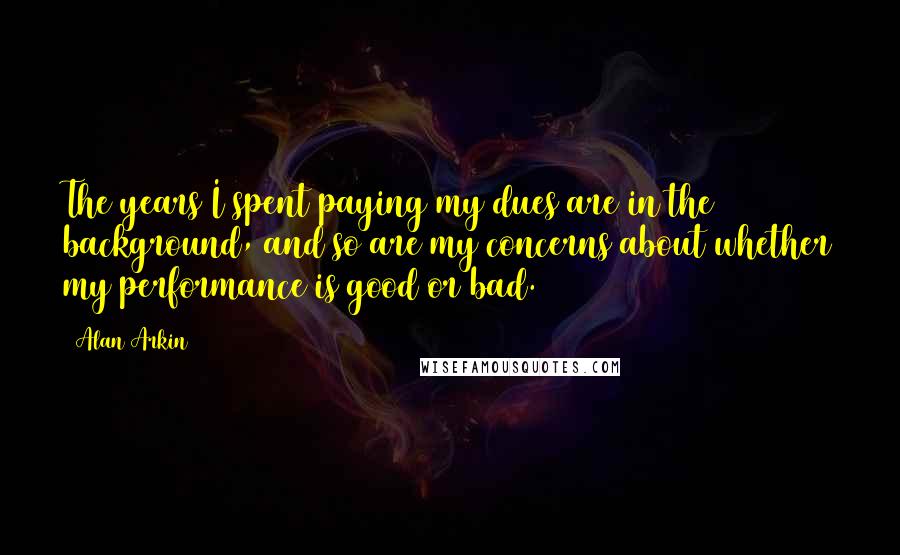 Alan Arkin Quotes: The years I spent paying my dues are in the background, and so are my concerns about whether my performance is good or bad.