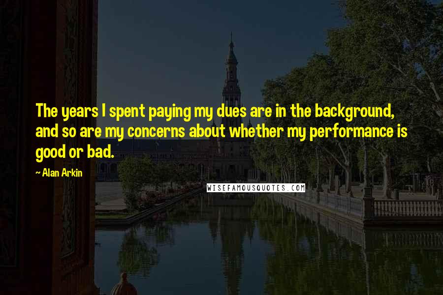 Alan Arkin Quotes: The years I spent paying my dues are in the background, and so are my concerns about whether my performance is good or bad.