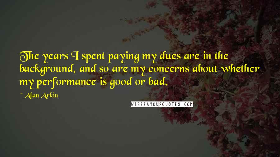 Alan Arkin Quotes: The years I spent paying my dues are in the background, and so are my concerns about whether my performance is good or bad.