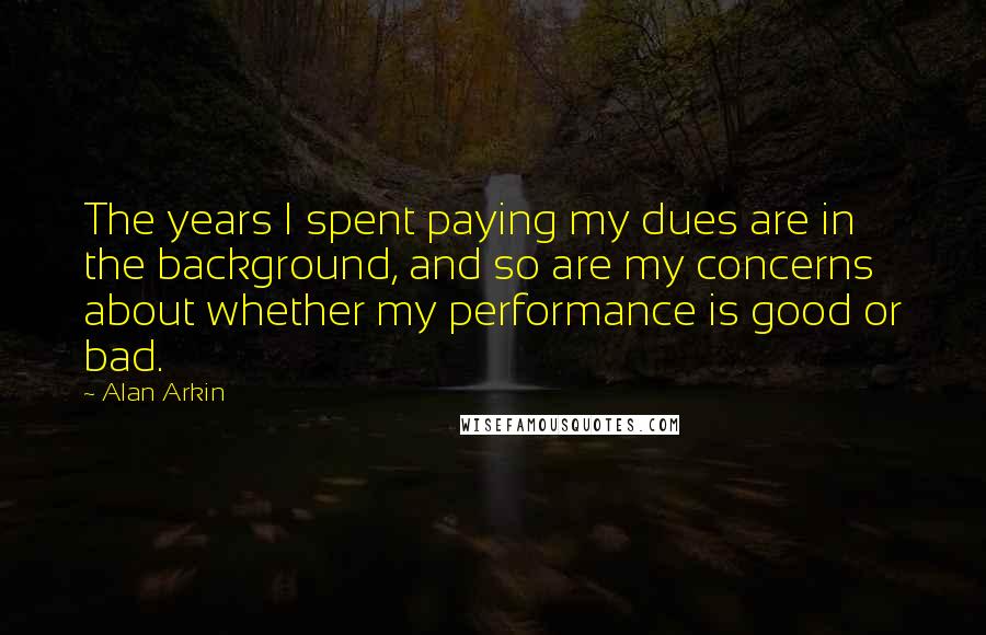 Alan Arkin Quotes: The years I spent paying my dues are in the background, and so are my concerns about whether my performance is good or bad.
