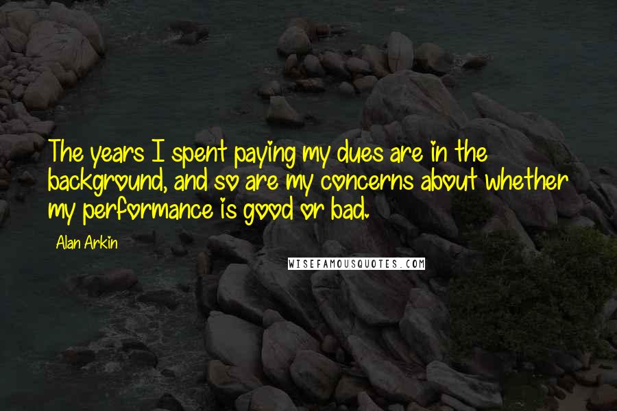 Alan Arkin Quotes: The years I spent paying my dues are in the background, and so are my concerns about whether my performance is good or bad.