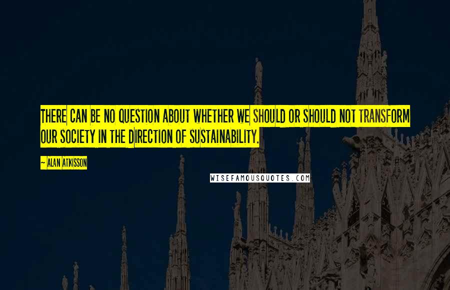 Alan AtKisson Quotes: There can be no question about whether we should or should not transform our society in the direction of sustainability.