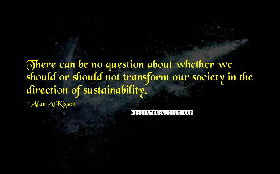 Alan AtKisson Quotes: There can be no question about whether we should or should not transform our society in the direction of sustainability.