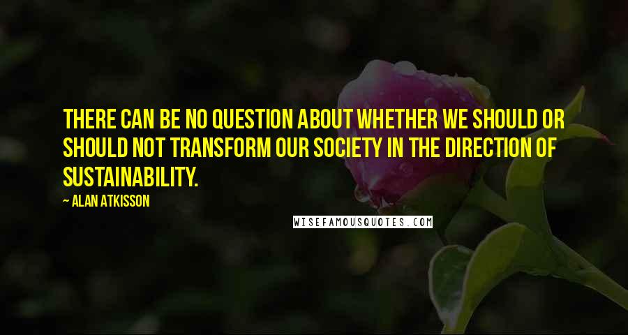 Alan AtKisson Quotes: There can be no question about whether we should or should not transform our society in the direction of sustainability.