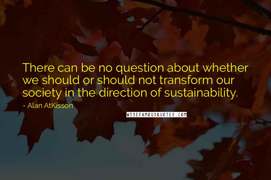 Alan AtKisson Quotes: There can be no question about whether we should or should not transform our society in the direction of sustainability.