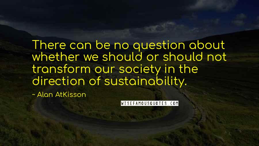 Alan AtKisson Quotes: There can be no question about whether we should or should not transform our society in the direction of sustainability.