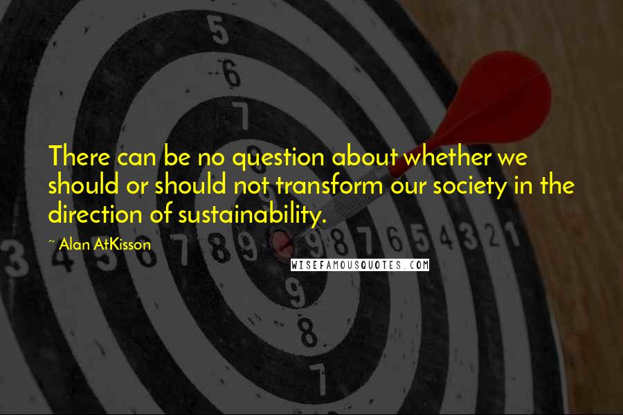 Alan AtKisson Quotes: There can be no question about whether we should or should not transform our society in the direction of sustainability.