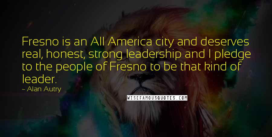 Alan Autry Quotes: Fresno is an All America city and deserves real, honest, strong leadership and I pledge to the people of Fresno to be that kind of leader.