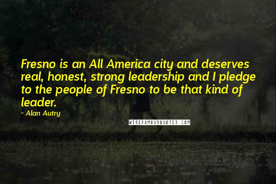 Alan Autry Quotes: Fresno is an All America city and deserves real, honest, strong leadership and I pledge to the people of Fresno to be that kind of leader.