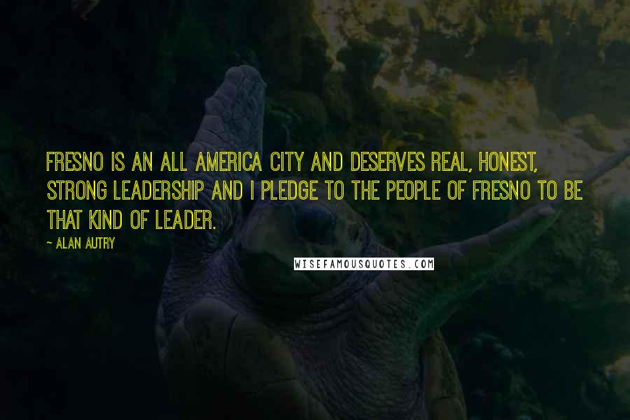 Alan Autry Quotes: Fresno is an All America city and deserves real, honest, strong leadership and I pledge to the people of Fresno to be that kind of leader.