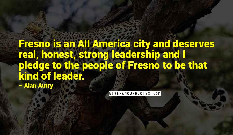 Alan Autry Quotes: Fresno is an All America city and deserves real, honest, strong leadership and I pledge to the people of Fresno to be that kind of leader.