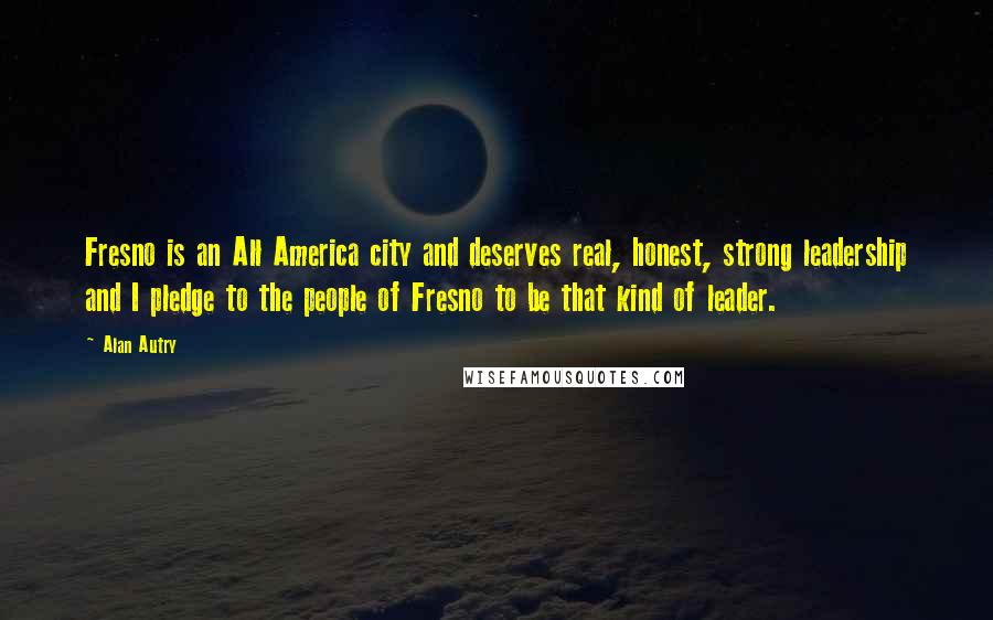 Alan Autry Quotes: Fresno is an All America city and deserves real, honest, strong leadership and I pledge to the people of Fresno to be that kind of leader.